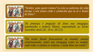 "Senhor, para quem iremos? tu tens as palavras da vida
eterna; e nós temos crido e conhecido que tu és o Santo
de Deus".


Da presença e pregação de Jesus nas sinagogas,
testemunha o próprio Mestre, respondendo ao Sumo
Sacerdote Anás (Jo. 18 vs. 20/21).


"Eu tenho falado francamente ao mundo; ensinei
continuamente, tanto nas sinagogas como no templo,
onde todos os judeus se reúnem, e nada disse em oculto".
 