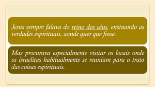 Jesus sempre falava do reino dos céus, ensinando as
verdades espirituais, aonde quer que fosse.

Mas procurava especialmente visitar os locais onde
os israelitas habitualmente se reuniam para o trato
das coisas espirituais.
 