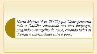 Narra Mateus (4 vs. 23/25) que "Jesus percorria
toda a Galiléia, ensinando nas suas sinagogas,
pregando o evangelho do reino, curando todas as
doenças e enfermidades entre o povo.
 