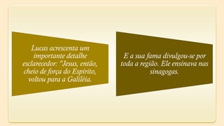 Lucas acrescenta um
    importante detalhe          E a sua fama divulgou-se por
esclarecedor: "Jesus, então,   toda a região. Ele ensinava nas
cheio de força do Espírito,               sinagogas.
  voltou para a Galiléia.
 