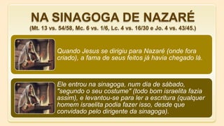 Quando Jesus se dirigiu para Nazaré (onde fora
criado), a fama de seus feitos já havia chegado lá.
Ele entrou na sinagoga, num dia de sábado,
"segundo o seu costume" (todo bom israelita fazia
assim), e levantou-se para ler a escritura (qualquer
homem israelita podia fazer isso, desde que
convidado pelo dirigente da sinagoga).
NA SINAGOGA DE NAZARÉ
(Mt. 13 vs. 54/58, Mc. 6 vs. 1/6, Lc. 4 vs. 16/30 e Jo. 4 vs. 43/45.)
 