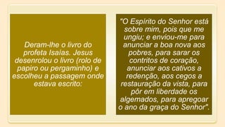 Deram-lhe o livro do
profeta Isaías. Jesus
desenrolou o livro (rolo de
papiro ou pergaminho) e
escolheu a passagem onde
estava escrito:
"O Espírito do Senhor está
sobre mim, pois que me
ungiu; e enviou-me para
anunciar a boa nova aos
pobres, para sarar os
contritos de coração,
anunciar aos cativos a
redenção, aos cegos a
restauração da vista, para
pôr em liberdade os
algemados, para apregoar
o ano da graça do Senhor".
 