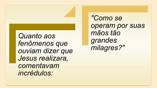 Quanto aos
fenômenos que
ouviam dizer que
Jesus realizara,
comentavam
incrédulos:
"Como se
operam por suas
mãos tão
grandes
milagres?"
 