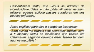 Desconfiavam tanto, que Jesus se admirou da
incredulidade deles e não pôde ali fazer nenhum
milagre, apenas aplicou passes curadores em uns
poucos enfermos.
Jesus explicou para eles o porquê do insucesso:
"Sem dúvida me citareis este provérbio: Médico, cura
a ti mesmo; todas as maravilhas que fizeste em
Cafarnaum, segundo ouvimos dizer, faze-o também
aqui na tua pátria".
 