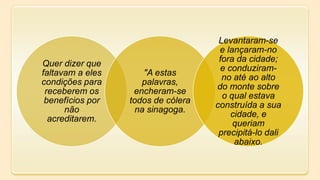 Quer dizer que
faltavam a eles
condições para
receberem os
benefícios por
não
acreditarem.
"A estas
palavras,
encheram-se
todos de cólera
na sinagoga.
Levantaram-se
e lançaram-no
fora da cidade;
e conduziram-
no até ao alto
do monte sobre
o qual estava
construída a sua
cidade, e
queriam
precipitá-lo dali
abaixo.
 
