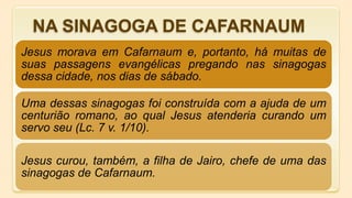 Jesus morava em Cafarnaum e, portanto, há muitas de
suas passagens evangélicas pregando nas sinagogas
dessa cidade, nos dias de sábado.
Uma dessas sinagogas foi construída com a ajuda de um
centurião romano, ao qual Jesus atenderia curando um
servo seu (Lc. 7 v. 1/10).
Jesus curou, também, a filha de Jairo, chefe de uma das
sinagogas de Cafarnaum.
NA SINAGOGA DE CAFARNAUM
 