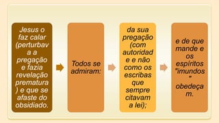 Jesus o
faz calar
(perturbav
a a
pregação
e fazia
revelação
prematura
) e que se
afaste do
obsidiado.
Todos se
admiram:
da sua
pregação
(com
autoridad
e e não
como os
escribas
que
sempre
citavam
a lei);
e de que
mande e
os
espíritos
"imundos
"
obedeça
m.
 