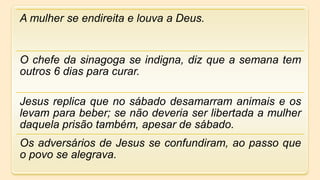 A mulher se endireita e louva a Deus.
O chefe da sinagoga se indigna, diz que a semana tem
outros 6 dias para curar.
Jesus replica que no sábado desamarram animais e os
levam para beber; se não deveria ser libertada a mulher
daquela prisão também, apesar de sábado.
Os adversários de Jesus se confundiram, ao passo que
o povo se alegrava.
 