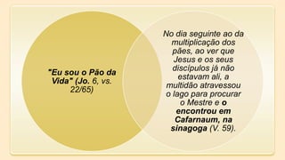 "Eu sou o Pão da
Vida" (Jo. 6, vs.
22/65)
No dia seguinte ao da
multiplicação dos
pães, ao ver que
Jesus e os seus
discípulos já não
estavam ali, a
multidão atravessou
o lago para procurar
o Mestre e o
encontrou em
Cafarnaum, na
sinagoga (V. 59).
 