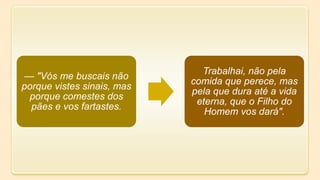— "Vós me buscais não
porque vistes sinais, mas
porque comestes dos
pães e vos fartastes.
Trabalhai, não pela
comida que perece, mas
pela que dura até a vida
eterna, que o Filho do
Homem vos dará".
 
