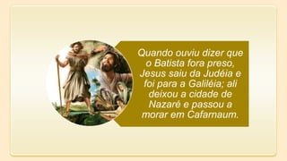 Quando ouviu dizer que
o Batista fora preso,
Jesus saiu da Judéia e
foi para a Galiléia; ali
deixou a cidade de
Nazaré e passou a
morar em Cafarnaum.
 