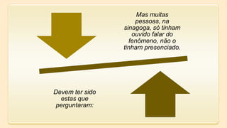 Mas muitas
pessoas, na
sinagoga, só tinham
ouvido falar do
fenômeno, não o
tinham presenciado.
Devem ter sido
estas que
perguntaram:
 