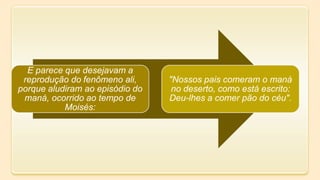 E parece que desejavam a
reprodução do fenômeno ali,
porque aludiram ao episódio do
maná, ocorrido ao tempo de
Moisés:
"Nossos pais comeram o maná
no deserto, como está escrito:
Deu-lhes a comer pão do céu".
 