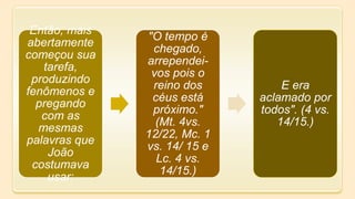 Então, mais
abertamente
começou sua
tarefa,
produzindo
fenômenos e
pregando
com as
mesmas
palavras que
João
costumava
usar:
"O tempo é
chegado,
arrependei-
vos pois o
reino dos
céus está
próximo."
(Mt. 4vs.
12/22, Mc. 1
vs. 14/ 15 e
Lc. 4 vs.
14/15.)
E era
aclamado por
todos". (4 vs.
14/15.)
 