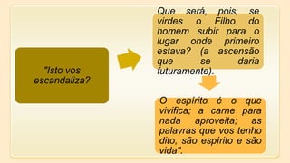 "Isto vos
escandaliza?
Que será, pois, se
virdes o Filho do
homem subir para o
lugar onde primeiro
estava? (a ascensão
que se daria
futuramente).
O espírito é o que
vivifica; a carne para
nada aproveita; as
palavras que vos tenho
dito, são espírito e são
vida".
 