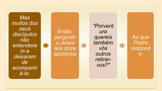 Mas
muitos dos
seus
discípulos
não
entendera
m e
deixaram
de
acompanh
á-lo.
Então,
pergunto
u Jesus
aos doze
apóstolos
:
"Porvent
ura
quereis
também
vós
outros
retirar-
vos?"
Ao que
Pedro
respond
e:
 