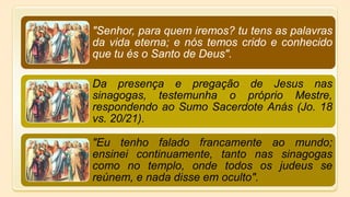 "Senhor, para quem iremos? tu tens as palavras
da vida eterna; e nós temos crido e conhecido
que tu és o Santo de Deus".
Da presença e pregação de Jesus nas
sinagogas, testemunha o próprio Mestre,
respondendo ao Sumo Sacerdote Anás (Jo. 18
vs. 20/21).
"Eu tenho falado francamente ao mundo;
ensinei continuamente, tanto nas sinagogas
como no templo, onde todos os judeus se
reúnem, e nada disse em oculto".
 