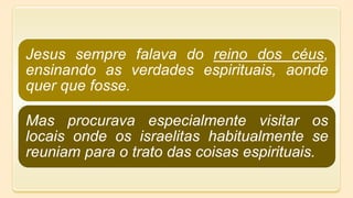 Jesus sempre falava do reino dos céus,
ensinando as verdades espirituais, aonde
quer que fosse.
Mas procurava especialmente visitar os
locais onde os israelitas habitualmente se
reuniam para o trato das coisas espirituais.
 
