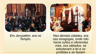 Em Jerusalém, era no
Templo.
Nas demais cidades, era
nas sinagogas, onde não
havia cultos e oferendas
mas, nos sábados, se
estudavam a lei e os
profetas e se faziam
 