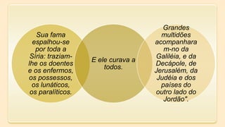 Sua fama
espalhou-se
por toda a
Síria: traziam-
lhe os doentes
e os enfermos,
os possessos,
os lunáticos,
os paralíticos.
E ele curava a
todos.
Grandes
multidões
acompanhara
m-no da
Galiléia, e da
Decápole, de
Jerusalém, da
Judéia e dos
países do
outro lado do
Jordão".
 