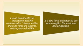 Lucas acrescenta um
importante detalhe
esclarecedor: "Jesus, então,
cheio de força do Espírito,
voltou para a Galiléia.
E a sua fama divulgou-se por
toda a região. Ele ensinava
nas sinagogas.
 