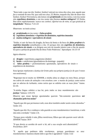 10
"Nem todo o que me diz: Senhor, Senhor! entrará no reino dos céus, mas aquele que
faz a vontade de meu Pai, que está nos céus. 22 Muitos, naquele dia, hão de dizer-me:
Senhor, Senhor! Porventura, não temos nós profetizado em teu nome, e em teu nome
não expelimos demônios, e em teu nome não fizemos muitos milagres? 23 Então,
lhes direi explicitamente: nunca vos conheci. Apartai-vos de mim, os que praticais a
iniqüidade." Mateus: 7:21-23
Observem no texto acima:
a) profetizado em teu nome = Falso profeta
b) expelimos demônios = Espíritos de demônios, espíritos imundos
c) muitos milagres = operadores de sinais
"Então, vi sair da boca do dragão, da boca da besta e da boca do falso profetatrês
espíritos imundos semelhantes a rãs; 14 porque eles são espíritos de demônios,
operadores de sinais, e se dirigem aos reis do mundo inteiro com o fim de ajuntá-
los para a peleja do grande Dia do Deus Todo-Poderoso." Apocalipse: 16:13-14
Agora observe:
a) dragão = espiritismo, paganismo (diabo)
b) besta = catolicismo (guardadores do domingo - papado)
c) falso profeta = protestantismo apostatado, operadores de sinais e
espelidores de demônios
Essa Igrejas rejeitaram a Justiça de Cristo pela sua própria justiça (e do que é nosso
nos vestiremos).
“Regozijar-me-ei muito no SENHOR, a minha alma se alegra no meu Deus; porque
me cobriu de vestes de salvação e me envolveu com o manto de justiça, como noivo
que se adorna de turbante, como noiva que se enfeita com as suas jóias.” Isaias:
61:10.
“A minha língua celebre a tua lei, pois todos os teus mandamentos são
justiça.” Salmos: 119:172
Observe que essas Igrejas apostatadas querem "tão-somente queremos ser
chamadas pelo teu nome"
"Aquele que diz que permanece nele, esse deve também andar assim como eleandou.”
I João: 2:6.
“Aquele que diz: Eu o conheço e não guarda os seus mandamentos é mentiroso, e nele
não está a verdade.” I João: 2:4.
"Porque povo rebelde é este, filhos mentirosos, filhos que não querem ouvir alei do
SENHOR."Isaias: 30:9
"O que desvia os ouvidos de ouvir a lei, até a sua oração será abominável."
Provérbios: 20:9
"E aquilo que pedimos dele recebemos, porque guardamos os seus
mandamentos e fazemos diante dele o que lhe é agradável." I João: 3:22
 