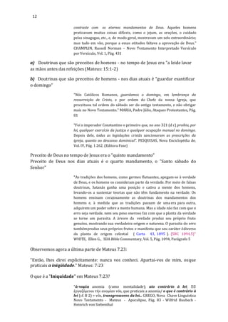 12
contraste com os eternos mandamentos de Deus. Aqueles homens
praticavam muitas coisas difíceis, como o jejum, as orações, o cuidado
pelas sinagogas, etc., e, de modo geral, mostravam um zelo extraordinário;
mas tudo em vão, porque a essas atitudes faltava a aprovação de Deus.”
CHAMPLIN, Russell Norman – Novo Testamento Interpretado Versículo
por Versículo, Vol. 1, Pág. 431
a) Doutrinas que são preceitos de homens - no tempo de Jesus era "a leide lavar
as mãos antes das refeições (Mateus: 15:1-2)
b) Doutrinas que são preceitos de homens - nos dias atuais é "guardar esantificar
o domingo"
"Nós Católicos Romanos, guardamos o domingo, em lembrança da
ressurreição de Cristo, e por ordem do Chefe da nossa Igreja, que
preceituou tal ordem do sábado ser do antigo testamento, e não obrigar
mais no Novo Testamento.” MARIA, Padre Júlio, Ataques Protestantes, Pág.
81
“Foi o imperador Constantino o primeiro que, no ano 321 (d c) proibiu, por
lei, qualquer exercício da justiça e qualquer ocupação manual no domingo.
Depois dele, todas as legislações cristãs sancionaram as prescrições da
igreja, quanto ao descanso dominical”. PESQUISAS, Nova Enciclopédia de,
Vol. IV, Pág. 1 262. (Editora Fase)
Preceito de Deus no tempo de Jesus era o "quinto mandamento"
Preceito de Deus nos dias atuais é o quarto mandamento, o "Santo sábado do
Senhor"
"As tradições dos homens, como germes flutuantes, apegam-se à verdade
de Deus, e os homens os consideram parte da verdade. Por meio de falsas
doutrinas, Satanás ganha uma posição e cativa a mente dos homens,
levando-os a sustentar teorias que não têm fundamento na verdade. Os
homens ensinam corajosamente as doutrinas dos mandamentos dos
homens e, à medida que as tradições passam de umaera para outra,
adquirem um poder sobre a mente humana. Mas a idade não faz com que o
erro seja verdade, nem seu peso oneroso faz com que a planta da verdade
se torne um parasita. A árvore da verdade produz seu próprio fruto
genuíno, mostrando sua verdadeira origem e natureza. O parasita do erro
tambémproduz seus próprios frutos e manifesta que seu caráter édiverso
da planta de origem celestial ( Carta 43, 1895 ). {5BC 1094.5}"
WHITE, Ellen G., SDA Bible Commentary, Vol. 5, Pág. 1094, Parágrafo 5
Observemos agora a última parte de Mateus 7.23:
"Então, lhes direi explicitamente: nunca vos conheci. Apartai-vos de mim, osque
praticais a iniqüidade." Mateus: 7:23
O que é a "Iniquidade" em Mateus 7:23?
"ά-νομία anomia (como mentalidade); ato contrário à lei;
έργαζόμενοι τήν ανομίαν vós, que praticais a anomia/ o que é contrário à
lei (cf. B 2) = vós, transgressores da lei... GREGO, Nova Chave Linguística
Novo Testamento - Mateus - Apocalipse, Pág. 83 - Wilfrid Haubeck -
Heinrich von Siebenthal
 