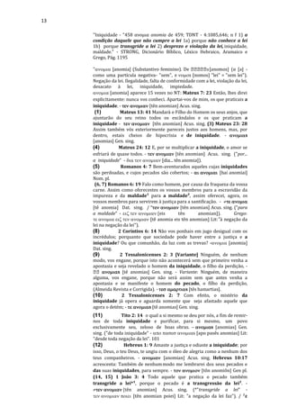 13
"Iniquidade - "458 ανομια anomia de 459; TDNT - 4:1085,646; n f 1) a
condição daquele que não cumpre a lei 1a) porque não conhece a lei
1b) porque transgride a lei 2) desprezo e violação da lei, iniquidade,
maldade." - STRONG, Dicionário Bíblico, Léxico Hebraico, Aramaico e
Grego, Pág. 1195
" [anomia] (Substantivo feminino). De s[anomos] (α [a] -
como uma partícula negativa- "sem", e s [nomos] "lei" = "sem lei").
Negação da lei. Ilegalidade, falta de conformidade com a lei, violação da lei,
desacato à lei, iniquidade, impiedade.
 [anomia] aparece 15 vezes no NT: Mateus 7: 23 Então, lhes direi
explicitamente: nunca vos conheci. Apartai-vos de mim, os que praticais a
iniquidade. -  [tên anomian] Acus. sing.
(1) Mateus 13: 41 Mandará o Filho do Homem os seus anjos, que
ajuntarão do seu reino todos os escândalos e os que praticam a
iniquidade -  [tên anomian] Acus. sing. (3) Mateus 23: 28
Assim também vós exteriormente pareceis justos aos homens, mas, por
dentro, estais cheios de hipocrisia e de iniquidade. - s
[anomias] Gen. sing.
(4) Mateus 24: 12 E, por se multiplicar a iniquidade, o amor se
esfriará de quase todos. -  [tên anomian] Acus. sing. ("por...
a iniquidade" -  [dia... tên anomia]).
(5) Romanos 4: 7 Bem-aventurados aqueles cujas iniquidades
são perdoadas, e cujos pecados são cobertos; -  [hai anomiai]
Nom. pl.
(6, 7) Romanos 6: 19 Falo como homem, por causa da fraqueza da vossa
carne. Assim como oferecestes os vossos membros para a escravidão da
impureza e da maldade¹ para a maldade², assim oferecei, agora, os
vossos membros para servirem à justiça para a santificação. - 
[tê anomia] Dat. sing. /  [tên anomian] Acus. sing. ("para
a maldade" - eis tên anomian]). Grego:
 [tê anomia eis tên anomian] Lit:"à negação da
lei na negação da lei").
(8) 2 Coríntios 6: 14 Não vos ponhais em jugo desigual com os
incrédulos; porquanto que sociedade pode haver entre a justiça e a
iniquidade? Ou que comunhão, da luz com as trevas? - [anomia]
Dat. sing.
(9) 2 Tessalonicenses 2: 3 [Variante] Ninguém, de nenhum
modo, vos engane, porque isto não acontecerá sem que primeiro venha a
apostasia e seja revelado o homem da iniquidade, o filho da perdição, -
s [tê anomias] Gen. sing. - Variante: Ninguém, de maneira
alguma, vos engane, porque não será assim sem que antes venha a
apostasia e se manifeste o homem do pecado, o filho da perdição,
(Almeida Revista e Corrigida). - s [tês hamartias].
(10) 2 Tessalonicenses 2: 7 Com efeito, o mistério da
iniquidade já opera e aguarda somente que seja afastado aquele que
agora o detém; - s [tê anomias] Gen. sing.
(11) Tito 2: 14 o qual a si mesmo se deu por nós, a fim de remir-
nos de toda iniquidade e purificar, para si mesmo, um povo
exclusivamente seu, zeloso de boas obras. s [anomias] Gen.
sing. ("de toda iniquidade" - s [apo pasês anomias] Lit:
"desde toda negação da lei". 101
(12) Hebreus 1: 9 Amaste a justiça e odiaste a iniquidade; por
isso, Deus, o teu Deus, te ungiu com o óleo de alegria como a nenhum dos
teus companheiros. -  [anomian] Acus. sing. Hebreus 10:17
acrescenta: Também de nenhummodo me lembrarei dos seus pecados e
das suas iniquidades, para sempre. -  [tôn anomiôn] Gen pl.
(14, 15) 1 João 3: 4 Todo aquele que pratica o pecado também
transgride a lei*¹, porque o pecado é a transgressão da lei². -
tên anomian] Acus. sing. (*"transgride a lei" -
 [tên anomian poiei] Lit: "a negação da lei faz"). / ²ε
 