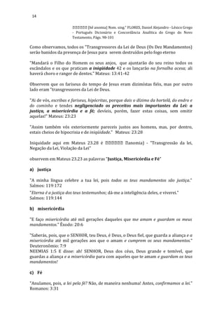 14
[hê anomia] Nom. sing." FLORES, Daniel Alejandro - Léxico Grego
- Português Dicionário e Concordância Analítica do Grego do Novo
Testamento, Págs. 98-101
Como observamos, todos os "Transgressores da Lei de Deus (Os Dez Mandamentos)
serão banidos da presença de Jesus para serem destruídos pelo fogo eterno
"Mandará o Filho do Homem os seus anjos, que ajuntarão do seu reino todos os
escândalos e os que praticam a iniqüidade 42 e os lançarão na fornalha acesa; ali
haverá choro e ranger de dentes." Mateus: 13:41-42
Observem que os fariseus do tempo de Jesus eram dizimístas fiéis, mas por outro
lado eram "transgressores da Lei de Deus.
"Ai de vós, escribas e fariseus, hipócritas, porque dais o dízimo da hortelã, do endro e
do cominho e tendes negligenciado os preceitos mais importantes da Lei: a
justiça, a misericórdia e a fé; devíeis, porém, fazer estas coisas, sem omitir
aquelas!" Mateus: 23:23
"Assim também vós exteriormente pareceis justos aos homens, mas, por dentro,
estais cheios de hipocrisia e de iniqüidade." Mateus: 23:28
Iniquidade aqui em Mateus 23.28 é anomia) - "Transgressão da lei,
Negação da Lei, Violação da Lei"
observem em Mateus 23.23 as palavras "Justiça, Misericórdia e Fé"
a) justiça
"A minha língua celebre a tua lei, pois todos os teus mandamentos são justiça."
Salmos: 119:172
"Eterna é a justiça dos teus testemunhos; dá-me a inteligência deles, e viverei."
Salmos: 119:144
b) misericórdia
"E faço misericórdia até mil gerações daqueles que me amam e guardam os meus
mandamentos." Êxodo: 20:6
"Saberás, pois, que o SENHOR, teu Deus, é Deus, o Deus fiel, que guarda a aliança e a
misericórdia até mil gerações aos que o amam e cumprem os seus mandamentos.“
Deuteronômio: 7:9
NEEMIAS 1:5 E disse: ah! SENHOR, Deus dos céus, Deus grande e temível, que
guardas a aliança e a misericórdia para com aqueles que te amam e guardam os teus
mandamentos!
c) Fé
"Anulamos, pois, a lei pela fé? Não, de maneira nenhuma! Antes, confirmamos a lei."
Romanos: 3:31
 