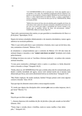15
"3.31 ESTABELECEMOS A LEI. A salvação em Cristo não significa que a
Lei perdeu o seu valor. Na realidade,a justificação pela fé confirma a Lei,
quanto ao seu propósito e função original. Mediante sua reconciliação com
Deus e a obra regeneradora do Espírito Santo, o crente é capacitado a
honrar e obedecer à Lei moral de Deus (ver 8.2-4)." PENTECOSTAL, Bíblia
de Estudo (CPAD)
"3.31 As leis morais de Deus não são abolidas pelo evangelho de Cristo. Ao
invés disso, todo o plano de salvação, incluindo a obediência de Cristo à Lei
por nós e sua morte para pagar a penalidade por termos violado a Lei,
mostra que os padrões morais de Deus são eternamente válidos."
PLENITUDE, Bíblia de Estudo, Pág.1155
"Aqui está a perseverança dos santos, os que guardam os mandamentos de Deus e a
fé em Jesus." Apocalipse; 14:12
Depois de termos estudados didaticamente e de maneira elucidadora, vamos agora
adentrar no versículo polêmico.
"Não é o que entra pela boca o que contamina o homem, mas o que sai da boca, isto,
sim, contamina o homem.” Mateus: 15:11.
Já estudamos e compreendemos que o contexto de Mateus 15:1-20 não trata de
animais limpos e imundos e sim “comer sem lavar as mãos” (tradição oral criada
pelos fariseus)
O diálogo de Jesus era com os “escribas e fariseus (judeus) – os judeus não comem
animais imundos.
"A meu povo ensinarão a distinguir entre o santo e o profano e o farão discernir
entre o imundo e o limpo.” Ezequiel: 44:23.
"Então, disse eu: ah! SENHOR Deus! Eis que a minha alma não foi contaminada, pois,
desde a minha mocidade até agora, nunca comi animal morto de si mesmo nem
dilacerado por feras, nem carne abominável entrou na minha boca." Ezequiel: 4:14
"Mas Pedro replicou: De modo nenhum, Senhor! Porque jamais comi coisa alguma
comum e imunda." Atos: 10:14
Veja que tipo de alimento estava sobre a mesa naquela ocasião:
“E, vendo que alguns dos discípulos dele comiam pão com as mãos impuras, isto é,
por lavar” Marcos: 7:2.
Pão
Veja de que era feito esse pão:
“... Amassa depressa três medidas de flor de farinha e faze pão assado ao borralho.”
Gênesis: 18:6.
"Toma trigo e cevada, favas e lentilhas, mete-os numa vasilha e faze deles
pão...” Ezequiel: 4:9.
 