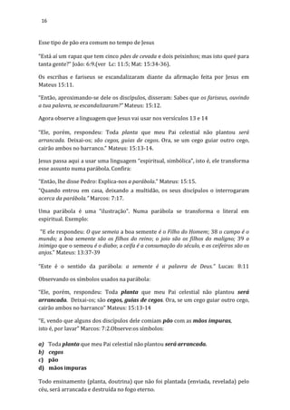 16
Esse tipo de pão era comum no tempo de Jesus
“Está aí um rapaz que tem cinco pães de cevada e dois peixinhos; mas isto queé para
tanta gente?” João: 6:9.(ver Lc: 11:5; Mat: 15:34-36).
Os escribas e fariseus se escandalizaram diante da afirmação feita por Jesus em
Mateus 15:11.
“Então, aproximando-se dele os discípulos, disseram: Sabes que os fariseus, ouvindo
a tua palavra, se escandalizaram?” Mateus: 15:12.
Agora observe a linguagem que Jesus vai usar nos versículos 13 e 14
“Ele, porém, respondeu: Toda planta que meu Pai celestial não plantou será
arrancada. Deixai-os; são cegos, guias de cegos. Ora, se um cego guiar outro cego,
cairão ambos no barranco.” Mateus: 15:13-14.
Jesus passa aqui a usar uma linguagem “espiritual, simbólica”, isto é, ele transforma
esse assunto numa parábola. Confira:
“Então, lhe disse Pedro: Explica-nos a parábola.” Mateus: 15:15.
“Quando entrou em casa, deixando a multidão, os seus discípulos o interrogaram
acerca da parábola.” Marcos: 7:17.
Uma parábola é uma “ilustração”. Numa parábola se transforma o literal em
espiritual. Exemplo:
"E ele respondeu: O que semeia a boa semente é o Filho do Homem; 38 o campo é o
mundo; a boa semente são os filhos do reino; o joio são os filhos do maligno; 39 o
inimigo que o semeou é o diabo; a ceifa é a consumação do século, e os ceifeiros são os
anjos." Mateus: 13:37-39
“Este é o sentido da parábola: a semente é a palavra de Deus.” Lucas: 8:11
Observando os símbolos usados na parábola:
“Ele, porém, respondeu: Toda planta que meu Pai celestial não plantou será
arrancada. Deixai-os; são cegos, guias de cegos. Ora, se um cego guiar outro cego,
cairão ambos no barranco” Mateus: 15:13-14
“E, vendo que alguns dos discípulos dele comiam pão com as mãos impuras,
isto é, por lavar” Marcos: 7:2.Observe:os símbolos:
a) Toda planta que meu Pai celestial não plantou será arrancada.
b) cegos
c) pão
d) mãos impuras
Todo ensinamento (planta, doutrina) que não foi plantada (enviada, revelada) pelo
céu, será arrancada e destruída no fogo eterno.
 