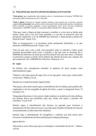 17
a) Toda planta que meu Pai celestial não plantou será arrancada.
"Toda planta. Aqui, significando toda tradição, todos os “mandamentos de homens” SÉTIMO DIA,
Comentário Bíblico Adventista do, Vol. 5, Pág. 440
"Toda a planta. Doutrina de simples tradição humana, como aquela que os fariseus estavam
exigindo. Será arrancada. Uma profecia sobre a destruição final de toda doutrina falsa, o simbolismo
talvez incluindo as pessoas apegadas a esses ensinamentos (conf. 13:19, 38 para semelhante
combinação)." PFEIFFER, Charles F., Comentário Bíblico Moody, Vol. 1 (Mateus), Pág. 7
"Pelo que, como a língua de fogo consome o restolho, e a erva seca se desfaz pela
chama, assim será a sua raiz como podridão, e a sua flor se esvaecerá como pó;
porquanto rejeitaram a lei do SENHOR dos Exércitos e desprezaram a palavra do
Santo de Israel." Isaias: 5:24
"Mas os transgressores e os pecadores serão juntamente destruídos; e os que
deixarem o SENHOR perecerão." Isaías: 1:28
"Pois eis que vem o dia e arde como fornalha; todos os soberbos e todos osque
cometem perversidade serão como o restolho; o dia que vem os abrasará, diz o
SENHOR dos Exércitos, de sorte que não lhes deixará nem raiz nem ramo... 3 Pisareis
os perversos, porque se farão cinzas debaixo das plantas devossos pés, naquele dia
que prepararei, diz o SENHOR dos Exércitos." Malaquias: 4:1,3
b) cegos
Os fariseus não conseguiram entender as palavras de Jesus porque eram
espiritualmente cegos.
"Deixai-os; são cegos, guias de cegos. Ora, se um cego guiar outro cego, cairão ambos
no barranco." Mateus: 15:14.
Satanás era o responsável pela cegueira deles:
"Nos quais o deus deste século cegou o entendimento dos incrédulos, para quelhes não
resplandeça a luz do evangelho da glória de Cristo, o qual é a imagem de Deus." II
Corintios: 4:4.
"Respondeu-lhes Jesus: A vós outros é dado conhecer os mistérios do reino deDeus;
aos demais, fala-se por parábolas, para que, vendo, não vejam; e, ouvindo, não
entendam." Lucas: 8:10
Satanás cegou o entendimento dos fariseus no passado para trocarem o
mandamento de Deus (honra teu pai e tua mãe) pela Tradição (Tradição de lavarem
cerimonialmente as mãos antes das refeições).
Satanás cega o entendimento de evangélicos e católicos nos dias atuais para
trocarem o mandamento de Deus (sábado) pela tradição (domingo).
Agora observe:
"Desvenda os meus olhos, para que eu contemple as maravilhas da tua lei." - Salmos:
119:18.
 