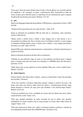18
"Para que o Deus de nosso Senhor Jesus Cristo, o Pai da glória, vos conceda espírito
de sabedoria e de revelação no pleno conhecimento dele, iluminados os olhos do
vosso coração, para saberdes qual é a esperança do seu chamamento, qual a riqueza
da glória da sua herança nos santos" Efésios: 1:17-18.
c) pão
Dentro da linguagem figurada da parábola, o PÃO passou a representar Cristo, o PÃO
da Vida
"Declarou-lhes, pois, Jesus: Eu sou o pão da vida... “ João: 6:35.
Quem se alimenta do verdadeiro PÃO da vida não se contamina, pelo contrário,
recebe a Vida Eterna.
"Quem comer a minha carne e beber o meu sangue tem a vida eterna, e eu o
ressuscitarei no último dia. Pois a minha carne é verdadeira comida, e o meu sangue
é verdadeira bebida. Quem comer a minha carne e beber o meu sangue permanece
em mim, e eu, nele.” João: 6:54-56
Aquele PÃO como alimento material passou a representar o alimento espiritual que é
a palavra de Deus.
Quem se alimenta da palavra de Deus não se contamina:
“Achadas as tuas palavras, logo as comi; as tuas palavras me foram gozo e alegria
para o coração, pois pelo teu nome sou chamado, ó SENHOR, Deus dos Exércitos.”
Jeremias: 15:16.
“Quão doces são as tuas palavras ao meu paladar! Mais que o mel à minha boca.”
Salmos: 119:103.
d) mãos impuras
O lavar exterior das mãos (atos e ações) – passou a representar o lavar dos pecados
dos escribas e fariseus.
“Ai de vós, escribas e fariseus, hipócritas, porque limpais o exterior do copo e do
prato, mas estes, por dentro, estão cheios de rapina e intemperança! Fariseu cego,
limpa primeiro o interior do copo, para que também o seu exterior fique limpo!”
Mateus: 23:25-26.
"Lavai-vos, purificai-vos, tirai a maldade de vossos atos de diante dos meus olhos;
cessai de fazer o mal.” Isaias: 1:16.
“Pelo que, quando estendeis as mãos, escondo de vós os olhos; sim, quando
multiplicais as vossas orações, não as ouço, porque as vossas mãos estão cheias de
sangue” Isaias: 1:15.
“Pelo que ainda que te laves com salitre e amontoes potassa, continua a mácula da
tua iniqüidade perante mim, diz o SENHOR Deus.” Jeremias: 2:22.
 