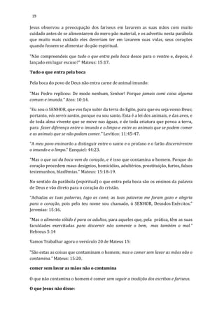 19
Jesus observou a preocupação dos fariseus em lavarem as suas mãos com muito
cuidado antes de se alimentarem do mero pão material, e os advertiu nesta parábola
que muito mais cuidado eles deveriam ter em lavarem suas vidas, seus corações
quando fossem se alimentar do pão espiritual.
"Não compreendeis que tudo o que entra pela boca desce para o ventre e, depois, é
lançado em lugar escuso?" Mateus: 15:17.
Tudo o que entra pela boca
Pela boca do povo de Deus não entra carne de animal imundo:
"Mas Pedro replicou: De modo nenhum, Senhor! Porque jamais comi coisa alguma
comum e imunda." Atos: 10:14.
"Eu sou o SENHOR, que vos faço subir da terra do Egito, para que eu seja vosso Deus;
portanto, vós sereis santos, porque eu sou santo. Esta é a lei dos animais, e das aves, e
de toda alma vivente que se move nas águas, e de toda criatura que povoa a terra,
para fazer diferença entre o imundo e o limpo e entre os animais que se podem comer
e os animais que se não podem comer." Levítico: 11:45-47.
"A meu povo ensinarão a distinguir entre o santo e o profano e o farão discernirentre
o imundo e o limpo." Ezequiel: 44:23.
"Mas o que sai da boca vem do coração, e é isso que contamina o homem. Porque do
coração procedem maus desígnios, homicídios, adultérios, prostituição, furtos, falsos
testemunhos, blasfêmias." Mateus: 15:18-19.
No sentido da parábola (espiritual) o que entra pela boca são os ensinos da palavra
de Deus e vão direto para o coração do cristão.
"Achadas as tuas palavras, logo as comi; as tuas palavras me foram gozo e alegria
para o coração, pois pelo teu nome sou chamado, ó SENHOR, Deusdos Exércitos."
Jeremias: 15:16.
"Mas o alimento sólido é para os adultos, para aqueles que, pela prática, têm as suas
faculdades exercitadas para discernir não somente o bem, mas também o mal."
Hebreus 5:14
Vamos Trabalhar agora o versículo 20 de Mateus 15:
"São estas as coisas que contaminam o homem; mas o comer sem lavar as mãos não o
contamina." Mateus: 15:20.
comer sem lavar as mãos não o contamina
O que não contamina o homem é comer sem seguir a tradição dos escribas e fariseus.
O que Jesus não disse:
 