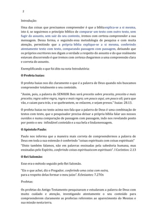 2
Introdução:
Uma das coisas que precisamos compreender é que a bíbliaexplica-se a si mesma,
isto é, se seguirmos o princípio bíblico de comparar um texto com outro texto, sem
fugir do assunto, sem sair do seu contexto, iremos com certeza compreender a sua
mensagem. Dessa forma, e seguindo essa metodologia de pesquisa e com muita
atenção, permitindo que a própria bíblia explique-se a si mesma, conferindo
atentamente texto com texto, comparando passagem com passagem, deixando que
os próprios escritores nos digam a verdade a respeito do assunto e do que realmente
estavam discorrendo é que iremos com certeza chegarmos a uma compreensão clara
e correta do assunto.
Exemplificando o que foi dito na nota Introdutória:
O Profeta Isaias:
O profeta Isaias nos diz claramente o que é a palavra de Deus quando nós buscamos
compreender totalmente o seu conteúdo.
“Assim, pois, a palavra do SENHOR lhes será preceito sobre preceito, preceito e mais
preceito; regra sobre regra, regra e mais regra; um pouco aqui, um pouco ali; para que
vão, e caiam para trás, e se quebrantem, se enlacem, e sejam presos.” Isaias: 28.13.
O profeta Isaias no texto acima nos fala que a palavra de Deus é uma combinação de
textos com texto, que o pesquisador precisa deixar a própria bíblia falar aos nossos
ouvidos e numa comparação de passagem com passagem, indo nos revelando ponto
por ponto o seu infindável conteúdo e a sua bela e lindamensagem.
O Apóstolo Paulo:
Paulo nos informa que a maneira mais correta de compreendermos a palavra de
Deus em toda a sua extensão é conferindo “coisas espirituais com coisas espirituais”
“Disto também falamos, não em palavras ensinadas pela sabedoria humana, mas
ensinadas pelo Espírito, conferindo coisas espirituaiscom espirituais”. I Coríntios: 2.13
O Rei Salomão:
Esse era o método seguido pelo Rei Salomão.
“Eis o que achei, diz o Pregador, conferindo uma coisa com outra,
para a respeito delas formar o meu juízo”. Eclesiastes: 7.27Os
Profetas:
Os profetas do Antigo Testamento pesquisavam e estudavam a palavra de Deus com
muito cuidado e atenção, investigando atentamente o seu conteúdo para
compreenderem claramente as profecias referentes ao aparecimento do Messias e
sua missão nesta terra.
 