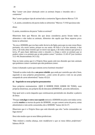 20
Mas "comer sem fazer distinção entre os animais limpos e imundos não o
contamina"
Mas "comer qualquer tipo de animal não o contamina"Agora observe Marcos 7.19:
“... E, assim, considerou ele puros todos os alimentos.” Marcos: 7:19.O que Jesus não
disse:
E, assim, considerou ele puros "todos os animais”
Observem bem que Marcos diz que Jesus considerou puros foram todos os
alimentos e não todos os animais. Alimentos são aquilo que Deus separou pra o
home se alimentar.
"Eu sou o SENHOR, que vos faço subir da terra do Egito, para que eu seja vosso Deus;
portanto, vós sereis santos, porque eu sou santo. 46 Esta é a lei dos animais, e das
aves, e de toda alma vivente que se move nas águas, e de toda criatura que povoa a
terra, 47 para fazer diferença entre o imundo e o limpo e entre os animais que se
podem comer e os animais que se não podem comer." Levitico: 11:45-47 (ver Levitico
11.1-44; Deuteronômio 14.1-21)
Veja no texto acima que é o Próprio Deus quem está nos dizendo que tem animais
que podemos comer e animais que não podemos comer.
Como é chamado o povo que comem carne d animais imundos?
"Estendi as mãos todo dia a um povo rebelde, que anda por caminho que não é bom,
seguindo os seus próprios pensamentos; ...come carne de porco e tem no seu prato
ensopado de carne abominável;" Isaias: 65:2,4.
a) Seguindo os seus próprios pensamentos
Seus próprios ensinamentos (QUE O HOMEM PODE COMER DE TUDO), suas
próprias doutrinas, seu próprio dia de descanso (DOMINGO) , preceito dehomens.
Veja qual será a sorte daqueles que continuarem persistindo em desafiar a palavra
de Deus:
"Porque com fogo e com a sua espada entrará o SENHOR em juízo com todaa carne;
e serão muitos os mortos da parte do SENHOR... os que comem carne de porco, coisas
abomináveis e rato serão consumidos, diz o SENHOR." Isaias: 66:16-17.
Observem que é o Próprio Deus que está dizendo que eles "serão consumidos no
fogo eterno"
Deus não muda o que os seus lábios proferiram:
"Não violarei a minha aliança, nem modificarei o que os meus lábios proferiram."
Salmos: 89:34
 