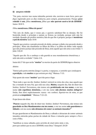 21
b) um povo rebelde
"Vai, pois, escreve isso numa tabuinha perante eles, escreve-o num livro, para que
fique registrado para os dias vindouros, para sempre, perpetuamente. Porque povo
rebelde é este, filhos mentirosos, filhos que não querem ouvira lei do SENHOR."
Isaias: 30:8-9.
Filhos mentirosos. Filhos de quem?
"Vós sois do diabo, que é vosso pai, e quereis satisfazer-lhe os desejos. Ele foi
homicida desde o princípio e jamais se firmou na verdade, porque nele não há
verdade. Quando ele profere mentira, fala do que lhe é próprio, porque é mentiroso
e pai da mentira."João: 8:44
"Aquele que pratica o pecado procede do diabo, porque o diabo vive pecando desde o
princípio... Nisto são manifestos os filhos de Deus e os filhos do diabo: todo aquele
que não pratica justiça não procede de Deus, nem aquele que não ama a seu irmão." I
João: 3:8,10
"Aquele que diz: Eu o conheço e não guarda os seus mandamentos émentiroso, e
nele não está a verdade." I João: 2:4.
Isaias 66.17 diz que serão "muitos" os mortos da parte do SENHOR.Agora observe
abaixo:
"Entrai pela porta estreita (larga é a porta, e espaçoso, o caminho que conduzpara
a perdição, e são muitos os que entram por ela)," Mateus: 7:13.
Veja quem são esses "muitos" que irão para o fogo:
"Nem todo o que me diz: Senhor, Senhor! entrará no reino dos céus, mas aquele que
faz a vontade de meu Pai, que está nos céus. Muitos, naquele dia, hão de dizer-me:
Senhor, Senhor! Porventura, não temos nós profetizado em teu nome, e em teu
nome não expelimos demônios, e em teu nome não fizemos muitos milagres?
Então, lhes direi explicitamente: nunca vos conheci. Apartai-vos de mim, os que
praticais a iniqüidade." Mateus: 7:21-23.
O que Jesus não disse:
"Poucos naquele dia, hão de dizer-me: Senhor, Senhor! Porventura, não temos nós
guardado os Dez Mandamentos em teu nome, e em teu nome não guardamos o
Sábado e em teu nome não deixamos de comer os animais imundos?"
Os que guardaram os Mandamentos de Deus, o sábado e deixaram de comer animais
imundos entrarão pelas portas da cidade de Deus e reinarão para sempre o Pai e
com o Filho.
"Santificai os meus sábados, pois servirão de sinal entre mim e vós,
para que saibais que eu sou o SENHOR, vosso Deus." Ezequiel: 20:20
 