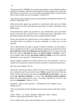 22
"Porque assim diz o SENHOR: Aos eunucos que guardam os meus sábados, escolhem
aquilo que me agrada e abraçam a minha aliança, 5 darei na minha casa e dentro dos
meus muros, um memorial e um nome melhor do que filhose filhas; um nome eterno
darei a cada um deles, que nunca se apagará." Isaias:56:4-5
"Aqui está a perseverança dos santos, os que guardam os mandamentos deDeus e a fé
em Jesus." Apocalipse: 14:12
"Bem-aventurados aqueles que guardam os mandamentos dele, para que tenham
direito à árvore da vida, e pelas portas possam entrar na cidade." Apocalipse: 22:14
(Bíblia Livre)
"Bem-aventurados aqueles que guardam os seus mandamentos, para que tenham
direito à árvore da vida, e possam entrar na cidade pelas portas." Apocalipse: 22:14
(Almeida Corrigida e Revisada, Fiel ao texto original, Edição de 2007)
Porque Deus permite que satanás opere os seus milagres, as suas curas e as suas
maravilhas diante de multidão de pessoas, enlaçando as mesmas em sua rede
infernal?
"Ora, o aparecimento do iníquo é segundo a eficácia de Satanás, com todo poder, e
sinais, e prodígios da mentira, e com todo engano de injustiça aos queperecem, porque
não acolheram o amor da verdade para serem salvos. É por este motivo, pois, que
Deus lhes manda a operação do erro, para darem crédito à mentira, a fim de
serem julgados todos quantos não deram créditoà verdade; antes, pelo contrário,
deleitaram-se com a injustiça." II Tessalonicenses :2:9-12.
Fizeram milagres, expulsaram demônios, fizeram curas, mas rejeitaram o amor da
verdade, isto é, rejeitaram a Santa Lei de Deus, tornando-se transgressores da mesma.
Veja mais uma vez Mateus 7:21-23
"Nem todo o que me diz: Senhor, Senhor! entrará no reino dos céus, mas aquele que
faz a vontade de meu Pai, que está nos céus. Muitos, naquele dia, hão de dizer-me:
Senhor, Senhor! Porventura, não temos nós profetizado em teu nome, e em teu
nome não expelimos demônios, e em teu nome não fizemos muitos milagres?
Então, lhes direi explicitamente: nunca vos conheci. Apartai-vos de mim, os que
praticais a iniqüidade." Mateus: 7:21-23.
Iniquidade - grego anomia) - "Transgressão da lei, Negação da Lei,
Violação da Lei"
"À lei e ao testemunho! Se eles não falarem desta maneira, jamais verão aalva." Isaias:
8:20.
"Então, Pedro e os demais apóstolos afirmaram: Antes, importa
obedecer a Deus do que aos homens." Atos: 5:29
"Ora, se sabeis estas coisas, bem-aventurados sois se as praticardes." João:13:17
 
