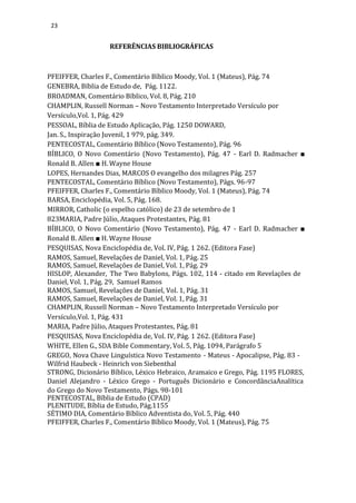 23
REFERÊNCIAS BIBLIOGRÁFICAS
PFEIFFER, Charles F., Comentário Bíblico Moody, Vol. 1 (Mateus), Pág. 74
GENEBRA, Bíblia de Estudo de, Pág. 1122.
BROADMAN, Comentário Bíblico, Vol. 8, Pág. 210
CHAMPLIN, Russell Norman – Novo Testamento Interpretado Versículo por
Versículo,Vol. 1, Pág. 429
PESSOAL, Bíblia de Estudo Aplicação, Pág. 1250 DOWARD,
Jan. S., Inspiração Juvenil, 1 979, pág. 349.
PENTECOSTAL, Comentário Bíblico (Novo Testamento), Pág. 96
BÍBLICO, O Novo Comentário (Novo Testamento), Pág. 47 - Earl D. Radmacher ■
Ronald B. Allen ■ H. Wayne House
LOPES, Hernandes Dias, MARCOS O evangelho dos milagres Pág. 257
PENTECOSTAL, Comentário Bíblico (Novo Testamento), Págs. 96-97
PFEIFFER, Charles F., Comentário Bíblico Moody, Vol. 1 (Mateus), Pág. 74
BARSA, Enciclopédia, Vol. 5, Pág. 168.
MIRROR, Catholic (o espelho católico) de 23 de setembro de 1
823MARIA, Padre Júlio, Ataques Protestantes, Pág. 81
BÍBLICO, O Novo Comentário (Novo Testamento), Pág. 47 - Earl D. Radmacher ■
Ronald B. Allen ■ H. Wayne House
PESQUISAS, Nova Enciclopédia de, Vol. IV, Pág. 1 262. (Editora Fase)
RAMOS, Samuel, Revelações de Daniel, Vol. 1, Pág. 25
RAMOS, Samuel, Revelações de Daniel, Vol. 1, Pág. 29
HISLOP, Alexander, The Two Babylons, Págs. 102, 114 - citado em Revelações de
Daniel, Vol. 1, Pág. 29, Samuel Ramos
RAMOS, Samuel, Revelações de Daniel, Vol. 1, Pág. 31
RAMOS, Samuel, Revelações de Daniel, Vol. 1, Pág. 31
CHAMPLIN, Russell Norman – Novo Testamento Interpretado Versículo por
Versículo,Vol. 1, Pág. 431
MARIA, Padre Júlio, Ataques Protestantes, Pág. 81
PESQUISAS, Nova Enciclopédia de, Vol. IV, Pág. 1 262. (Editora Fase)
WHITE, Ellen G., SDA Bible Commentary, Vol. 5, Pág. 1094, Parágrafo 5
GREGO, Nova Chave Linguística Novo Testamento - Mateus - Apocalipse, Pág. 83 -
Wilfrid Haubeck - Heinrich von Siebenthal
STRONG, Dicionário Bíblico, Léxico Hebraico, Aramaico e Grego, Pág. 1195 FLORES,
Daniel Alejandro - Léxico Grego - Português Dicionário e ConcordânciaAnalítica
do Grego do Novo Testamento, Págs. 98-101
PENTECOSTAL, Bíblia de Estudo (CPAD)
PLENITUDE, Bíblia de Estudo, Pág.1155
SÉTIMO DIA, Comentário Bíblico Adventista do, Vol. 5, Pág. 440
PFEIFFER, Charles F., Comentário Bíblico Moody, Vol. 1 (Mateus), Pág. 75
 