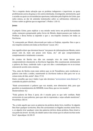 3
“Foi a respeito desta salvação que os profetas indagaram e inquiriram, os quais
profetizaram acerca da graça a vós outros destinada, investigando, atentamente, qual
a ocasião ou quais as circunstâncias oportunas, indicadas pelo Espírito de Cristo, que
neles estava, ao dar de antemão testemunho sobre os sofrimentos referentes a
Cristo e sobre as glórias que os seguiriam”. I Pedro: 1.10-11.
Jesus:
O próprio Cristo, para explicar a sua missão nesta terra em prolda humanidade
caída, começava pesquisando pelos livros de Moisés, depois passava por todos os
Profetas e dessa forma ia expondo o que a seu respeito constava em todas as
Escrituras.
“E, começando por Moisés, discorrendo por todos os Profetas, expunha- lhes o que a
seu respeito constava em todas as Escrituras”. Lucas: 24.1
Isso significa dizer que devemos buscar “um pouco de informaçãocom Moisés, outro
pouco com Jó, mais um pouco com Isaias, etc.” até que compreendamos
completamente e totalmente o assunto.
Os crentes de Beréia nos dão um exemplo vivo de como faziam para
compreenderem claramente as Escrituras Sagradas. Eles examinavam atentamente
a palavra de Deus, conferido tudo o que era dito e ensinadopara ver se as coisas
estavam de acordo com a mesma.
“Ora, estes de Beréia eram mais nobres que os de Tessalônica; pois receberam a
palavra com toda a avidez, examinando as Escrituras todos os dias para ver se as
coisas eram, de fato, assim”. Atos: 17.11
Outro conselho que nos é dado é que não devemos “acrescentare nem diminuir” o
conteúdo da palavra de Deus.
“Nada acrescentareis à palavra que vos mando, nem diminuireis dela, para que
guardeis os mandamentos do SENHOR, vosso Deus, que eu vos mando”.
Deuteronômio: 4.2
“Toda palavra de Deus é pura; ele é escudo para os que nele confiam. Nada
acrescentes às suas palavras, para que não te repreenda, e sejas achado mentiroso”.
Provérbios: 30.5-6
“Eu, a todo aquele que ouve as palavras da profecia deste livro, testifico: Se alguém
lhes fizer qualquer acréscimo, Deus lhe acrescentará os flagelos escritos neste livro;
e, se alguém tirar qualquer coisa das palavras dolivro desta profecia, Deus tirará a
sua parte da árvore da vida, da cidade santa e das coisas que se acham escritas neste
livro”. Apocalipse: 22.18-19
 