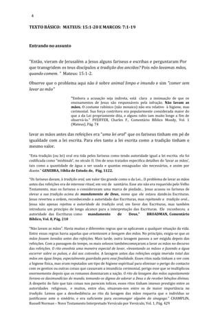 4
TEXTO BÁSICO: MATEUS: 15:1-20 E MARCOS: 7:1-19
Entrando no assunto
"Então, vieram de Jerusalém a Jesus alguns fariseus e escribas e perguntaram:Por
que transgridem os teus discípulos a tradição dos anciãos? Pois não lavamas mãos,
quando comem. ” Mateus: 15:1-2.
Observe que o problema aqui não é sobre animal limpo e imundo e sim "comer sem
lavar as mão"
"Embora a acusação seja indireta, está clara a insinuação de que os
ensinamentos de Jesus são responsáveis pela infração. Não lavam as
mãos. O costume rabínico (não mosaico) não era relativo à higiene, mas
cerimonial. Sua força contritora era popularmente considerada maior do
que a da Lei propriamente dita, e alguns rabis iam muito longe a fim de
observá-lo." PFEIFFER, Charles F., Comentário Bíblico Moody, Vol. 1
(Mateus), Pág. 74
lavar as mãos antes das refeições era “uma lei oral” que os fariseus tinham em pé de
igualdade com a lei escrita. Para eles tanto a lei escrita como a tradição tinham o
mesmo valor.
“Esta tradição (ou lei) oral era tida pelos fariseus como tendo autoridade igual a lei escrita. ela foi
codificada como “mishinah”, no século II. Um de seus tratados especifica detalhes do ‘lavar as mãos’,
tais como a quantidade de água a ser usada e quantas enxaguadas são necessárias, e assim por
diante.” GENEBRA, Bíblia de Estudo de, Pág. 1122.
“Os fariseus davam, à tradição oral, um valor tão grande como o da Lei... O problema de lavar as mãos
antes das refeições era de interesse ritual, em vez de sanitário. Esse ato não era requerido pelo Velho
Testamento, mas os fariseus o consideravam uma marca de piedade... Jesus acusou os fariseus de
elevar a sua tradição acima do mandamento de Deus, nome que ele estava dandoàs Escrituras.
Jesus reverteu a ordem, reconhecendo a autoridade das Escrituras, mas rejeitando a tradição oral...
Jesus não apenas rejeitou a autoridade da tradição oral, em favor das Escrituras, mas também
introduziu um princípio de longo alcance para a interpretação das Escrituras. Ele reconheceu a
autoridade das Escrituras como mandamento de Deus.” BROADMAN, Comentário
Bíblico, Vol. 8, Pág. 210
“Não lavam as mãos”. Havia muitas e diferentes regras que se aplicavam a qualquer situação da vida.
Entre essas regras havia aquelas que orientavam a lavagem das mãos. No princípio, exigia-se que as
mãos fossem lavadas antes das refeições. Mais tarde, outra lavagem passou a ser exigida depois das
refeições. Com a passagem do tempo, os mais zelosos tambémcomeçaram a lavar as mãos no decurso
das refeições. O rito envolvia uma maneira especial de lavar, «levantando as mãos» e fazendo a água
escorrer sobre os pulsos, e daí aos cotovelos. A lavagem antes das refeições exigia imersão total das
mãos em água limpa, especialmente guardada para essa finalidade. Esses ritos nada tinham a ver com
a higiene física, mas eram reputados um tipo de higiene espiritual para eliminar o perigo do contacto
com os gentios ou outras coisas que causavam a imundícia cerimonial, perigo esse que se multiplicou
enormemente depois que os romanos dominaram a nação. O rito da lavagem das mãos supostamente
livrava-os dasimundícias do mundo, tomando-os dignos de adorar a Deus e de receber bênçãos divinas.
A despeito do fato que tais coisas nos parecem tolices, esses ritos tinham imenso prestigio entre as
autoridades religiosas, e muitos, entre elas, situavam-nos entre os de maior importância na
tradição. Lemos que a desobediência ao rito da lavagem das mãos requeria que o indivíduo se
justificasse ante o sinédrio, e era suficiente para excomungar alguém da sinagoga.” CHAMPLIN,
Russell Norman – Novo Testamento Interpretado Versículo por Versículo, Vol. 1, Pág. 429
 