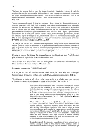 5
"Ao longo dos séculos, desde a volta dos judeus do cativeiro babilônico, centenas de tradições
religiosas haviam sido acrescentadas à leio de Deus, e eram consideradas igualmente importantes
por partes desses fariseus e mestres religiosos... Os princípios de Deus são imutáveis e a sua lei não
precisa de qualquer complemento.” PESSOAL, Bíblia de Estudo Aplicação,
Pág. 1250
“Não se tratava simplesmente de lavar-se com sabão e água e limpar-se... A quantidade mínima de
água que poderia ser usada devia caber pelo menos numa metade da casca de ovo. Então era preciso
derramar um pouco d’água nos dedos e palmas da mão. Primeiro uma, depois outra, erguendo a
mão o bastante para que a água escorresse pelos punhos, mas não além deste ponto. Além disso a
pessoa tinha de cuidar que a água não escorresse pelas costas da mão, e depois a pessoa deveria
esfregar uma mão na outra, indo e vindo, para láe para cá, se não houvesse água nenhuma, poderia
ser feita uma espécie de lavagem a seco, simplesmente fazendo os movimentos como se com água.
Mas de modo algum a pessoa poderia sentar-se à mesa para comer sem ter praticado esta cerimônia.”
DOWARD, Jan. S., inspiração juvenil, 1 979, pág. 349.
"A “tradição dos anciãos” era a composição de regulamentos designados a ampliar a lei mosaica e
facilitar guardá-la. Conforme a tradição, os fariseus se lavavam depois de estar numa multidão, no
caso de eles terem tocado uma pessoa cerimonialmente imunda; a questão para eles não era saúde ou
higiene. Preocupando-se mais com a pureza cerimonial do que com a cura de doentes..."
PENTECOSTAL, Comentário Bíblico (Novo Testamento), Pág. 96
Observem que os Escribas e Fariseus cobravam obediência as suas Tradições,mas
por outro lado "Rejeitavam os Mandamentos de Deus"
"Ele, porém, lhes respondeu: Por que transgredis vós também o mandamento de
Deus, por causa da vossa tradição?" Mateus: 15:3
Obseve no texto acima: "VOSSA TRADIÇÃO"
A tradição era uma lei exclusivamente deles e não de Deus. Era uma instituição
humana e não divina. Não tinha a aprovação Divina, era sem valor diante de Deus
"Invalidando a palavra de Deus pela vossa própria tradição, que vós mesmos
transmitistes; e fazeis muitas outras coisas semelhantes." Marcos: 7:13
"Num estilo clássico dos rabinos, Jesus respondeu à acusação dos escribas
e fariseus com uma pergunta. Já que eles haviam acusado Jesus e Seus
discípulos de terem transgredido os ensinamentos antigos dos rabinos,
Ele, por sua vez, acusou-os de terem transgredido o mandamento de Deus.
Os escribas e fariseus colocavam seus conceitos acima da revelação de
Deus, e ainda assim afirmavam que lhe obedeciam." BÍBLICO, O Novo
Comentário (Novo Testamento), Pág. 47 - Earl D. Radmacher ■ Ronald
B. Allen ■ H. Wayne House
"Eles invalidaram a Palavra de Deus (7.13). Os escribas efariseus estavam
não apenas ignorando, mas também invalidando a Palavra de Deus. Eles
estavam retirando a autoridade divina do quinto mandamento. De outro
lado, estavam colocando em seu lugar uma tradição injusta e iníqua.
Jesus deixa claro que a oferta de Corbã era apenas um exemplo dos muitos
desvios desses falsos mestres. O grande pilar da ortodoxia evangélica é a
verdade de que a Palavra de Deus é nossa única regra de fé e prática. Esse
marco tem sido removido ainda hoje. Preceitos de homens têm sido
colocados no lugar da bendita Palavra de Deus." LOPES, Hernandes Dias,
MARCOS O evangelho dos milagres Pág. 257
"Jesus não responde diretamente a acusação dosfariseus; antes, nivela as
próprias acusações contra a deles. Ele faz nítida distinção entre os
mandamentos de Deus e as tradições bastante modernas dos inimigos, que
 