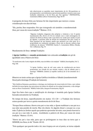 6
não observavam as questões mais importantes da lei. Ele questiona as
pressuposições e procedimentos operacionais padrões e mostra como suas
tradições sabotavam a lei de Deus por fins egoístas." PENTECOSTAL,
Comentário Bíblico (Novo Testamento), Págs. 96-97
A pergunta de Jesus feita aos fariseus foi tão importante que merece a nossa
consideração nos dias de hoje.
“Ele, porém, lhes respondeu: Por que transgredis vós também o mandamentode
Deus, por causa da vossa tradição?” Mateus: 15:3.
"Algumas tradições chegavam elas próprias a violarem a Lei. O quinto
mandamento (Êx. 20:12; 21:17) era violado com o rude estratagema de
chamar de oferta (a Deus), tudo o que devia ser usado para ajudar os pais
de alguém, e portanto além do direito de reclamação dos pais. Como se
Deus quisesse de um homem aquilo que pertence aos seus pais! Se a
propriedade era realmente entregue a Deus não se discute, embora haja
evidências de abusos." PFEIFFER, Charles F., Comentário Bíblico Moody,
Vol. 1 (Mateus), Pág. 74
Mandamento de Deus versus Tradições
A Igreja Católica e o mundo protestante tem colocado a tradição em pé de
igualdade com a Palavra de Deus
“O catolicismo não é uma religião da bíblia, mas da bíblia e da tradição” BARSA, Enciclopédia, Vol. 5,
Pág. 168.
“A Igreja Católica, mais de mil anos antes da existência de um único
protestante, em virtude de sua missão, mudou o dia de sábado para o
domingo.” MIRROR, Catholic (o espelho católico) de 23 de setembro de 1
823.
Observe no texto acima que a Igreja Católica invalidou o Sábado (mandamentode
Deus) pelo domingo (Tradição de homens).
"Nós Católicos Romanos, guardamos o domingo, em lembrança da ressurreição de Cristo, e por ordem
doChefe da nossa Igreja, que preceituou tal ordem do sábado ser do antigo testamento, e não obrigar
mais no Novo Testamento.” MARIA, Padre Júlio, Ataques Protestantes, Pág. 81
Aqui fica bem claro que a santificação do domingo é mantida pela Igreja Católica
baseada unicamente na Tradição.
No tempo de Jesus, especificamente em matos: 15:1-20 – a Tradição dos fariseus
estava pondo por terra o quinto mandamento da lei de Deus:
“Porque Deus ordenou: Honra a teu pai e a tua mãe; e: Quem maldisser a seu pai ou a
sua mãe seja punido de morte. Mas vós dizeis: Se alguém disser a seu pai ou a sua
mãe: É oferta ao Senhor aquilo que poderias aproveitar de mim; esse jamais honrará a
seu pai ou a sua mãe. E, assim, invalidastes a palavra de Deus, por causa da vossa
tradição.” Mateus: 15:4-6.
“Honra teu pai e tua mãe, para que se prolonguem os teus dias na terra que o
SENHOR, teu Deus, te dá.” Êxodo: 20:12.
“Pois qualquer que guarda toda a lei, mas tropeça em um só ponto, se torna culpado
 