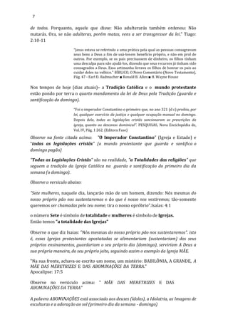 7
de todos. Porquanto, aquele que disse: Não adulterarás também ordenou: Não
matarás. Ora, se não adulteras, porém matas, vens a ser transgressor da lei.” Tiago:
2:10-11
"Jesus estava se referindo a uma prática pela qual as pessoas consagravam
seus bens a Deus a fim de usá-losem benefício próprio, e não em prol de
outros. Por exemplo, se os pais precisassem de dinheiro, os filhos tinham
uma desculpa para não ajudá-los, dizendo que seus recursos já tinham sido
consagrados a Deus. Essa artimanha livrava os filhos de honrar os pais ao
cuidar deles na velhice." BÍBLICO, O Novo Comentário (Novo Testamento),
Pág. 47 - Earl D. Radmacher ■ Ronald B. Allen ■ H. Wayne House
Nos tempos de hoje (dias atuais)– a Tradição Católica e o mundo protestante
estão pondo por terra o quarto mandamento da lei de Deus pela Tradição (guarda e
santificação do domingo).
“Foi o imperador Constantino o primeiro que, no ano 321 (d c) proibiu, por
lei, qualquer exercício da justiça e qualquer ocupação manual no domingo.
Depois dele, todas as legislações cristãs sancionaram as prescrições da
igreja, quanto ao descanso dominical”. PESQUISAS, Nova Enciclopédia de,
Vol. IV, Pág. 1 262. (Editora Fase)
Observe na fonte citada acima: "O Imperador Constantino" (Igreja e Estado) e
“todas as legislações cristãs" (o mundo protestante que guarda e santifica o
domingo pagão)
"Todas as Legislações Cristãs" são na realidade, "a Totalidades das religiões" que
seguem a tradição da Igreja Católica na guarda e santificação do primeiro dia da
semana (o domingo).
Observe o versiculo abaixo:
"Sete mulheres, naquele dia, lançarão mão de um homem, dizendo: Nós mesmas do
nosso próprio pão nos sustentaremos e do que é nosso nos vestiremos; tão-somente
queremos ser chamadas pelo teu nome; tira o nosso opróbrio".Isaías: 4:1
o número Sete é símbolo de totalidade e mulheres é símbolo de Igrejas.
Então temos "a totalidade das Igrejas"
Observe o que diz Isaias: "Nós mesmas do nosso próprio pão nos sustentaremos". isto
é, essas Igrejas protestantes apostatadas se alimentariam (sustentariam) dos seus
próprios ensinamentos, guardariam o seu próprio dia (domingo), serviriam A Deus a
sua própria maneira, do seu próprio jeito, seguindo assim o exemplo da Igreja MÃE.
"Na sua fronte, achava-se escrito um nome, um mistério: BABILÔNIA, A GRANDE, A
MÃE DAS MERETRIZES E DAS ABOMINAÇÕES DA TERRA."
Apocalipse: 17:5
Observe no versiculo acima: " MÃE DAS MERETRIZES E DAS
ABOMINAÇÕES DA TERRA"
A palavra ABOMINAÇÕES está associada aos deuses (ídolos), a Idolatria, as Imagens de
esculturas e a adoração ao sol (primeiro dia da semana - domingo)
 