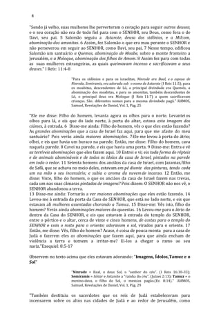 8
"Sendo já velho, suas mulheres lhe perverteram o coração para seguir outros deuses;
e o seu coração não era de todo fiel para com o SENHOR, seu Deus, como fora o de
Davi, seu pai. 5 Salomão seguiu a Astarote, deusa dos sidônios, e a Milcom,
abominação dos amonitas. 6 Assim, fez Salomão o que era mau perante o SENHOR e
não perseverou em seguir ao SENHOR, como Davi, seu pai. 7 Nesse tempo, edificou
Salomão um santuário a Quemos, abominação de Moabe, sobre o monte fronteiro a
Jerusalém, e a Moloque, abominação dos filhos de Amom. 8 Assim fez para com todas
as suas mulheres estrangeiras, as quais queimavam incenso e sacrificavam a seus
deuses." I Reis: 11:4-8
"Para os sidônios e para os israelitas, Ninrode era Baal, e a esposa de
Ninrode, Semíramis, era adorada sob o nome de Astarote (I Reis 11:5); para
os moabitas, descendentes de Ló, a principal divindade era Quemós, a
abominação dos moabitas, e para os amonitas, também descendentes de
Ló, o principal deus era Moloque (I Reis 11:7) a quem sacrificavam
crianças. São diferentes nomes para a mesma divindade pagã." RAMOS,
Samuel, Revelações de Daniel, Vol. 1, Pág. 25
"Ele me disse: Filho do homem, levanta agora os olhos para o norte. Levanteios
olhos para lá, e eis que do lado norte, à porta do altar, estava esta imagem dos
ciúmes, à entrada. 6 Disse-me ainda: Filho do homem, vês o que eles estão fazendo?
As grandes abominações que a casa de Israel faz aqui, para que me afaste do meu
santuário? Pois verás ainda maiores abominações. 7Ele me levou à porta do átrio;
olhei, e eis que havia um buraco na parede. Então, me disse: Filho do homem, cava
naquela parede. 8 Cavei na parede, e eis que havia uma porta. 9 Disse-me: Entra e vê
as terríveis abominações que eles fazem aqui. 10 Entrei e vi; eis toda forma de répteis
e de animais abomináveis e de todos os ídolos da casa de Israel, pintados na parede
em todo o redor. 11 Setenta homens dos anciãos da casa de Israel, com Jazanias,filho
de Safã, que se achava no meio deles, estavam em pé diante das pinturas, tendo cada
um na mão o seu incensário; e subia o aroma da nuvemde incenso. 12 Então, me
disse: Viste, filho do homem, o que os anciãos da casa de Israel fazem nas trevas,
cada um nas suas câmaras pintadas de imagens? Pois dizem: O SENHOR não nos vê, o
SENHOR abandonou a terra.
13 Disse-me ainda: Tornarás a ver maiores abominações que eles estão fazendo. 14
Levou-me à entrada da porta da Casa do SENHOR, que está no lado norte, e eis que
estavam ali mulheres assentadas chorando a Tamuz. 15 Disse-me: Vês isto, filho do
homem? Verás ainda abominações maiores do queestas. 16 Levou-me para o átrio de
dentro da Casa do SENHOR, e eis que estavam à entrada do templo do SENHOR,
entre o pórtico e o altar, cerca de vinte e cinco homens, de costas para o templo do
SENHOR e com o rosto para o oriente; adoravam o sol, virados para o oriente. 17
Então, me disse: Vês, filho do homem? Acaso, é coisa de pouca monta para a casa de
Judá o fazerem eles as abominações que fazem aqui, para que ainda encham de
violência a terra e tornem a irritar-me? Ei-los a chegar o ramo ao seu
nariz."Ezequiel: 8:5-17
Observem no texto acima que eles estavam adorando: "Imagens, Ídolos,Tamuz e o
Sol"
"Ninrode = Baal, o deus Sol, o “senhor do céu”. (I Reis 16:30-33);
Semíramis = Ishtar e Astarote a “rainha do céu”. (Juízes 2:13); Tamuz = o
menino-deus, o filho do Sol, o messias pagão.(Ez. 8:14)." .RAMOS,
Samuel, Revelações de Daniel, Vol. 1, Pág. 29
"Também destituiu os sacerdotes que os reis de Judá estabeleceram para
incensarem sobre os altos nas cidades de Judá e ao redor de Jerusalém, como
 