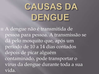  A dengue não é transmitida de
pessoa para pessoa. A transmissão se
dá pelo mosquito que, após um
período de 10 a 14 dias contados
depois de picar alguém
contaminado, pode transportar o
vírus da dengue durante toda a sua
vida.
 