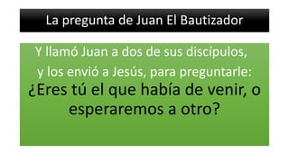 La pregunta de Juan El Bautizador
Y llamó Juan a dos de sus discípulos,
y los envió a Jesús, para preguntarle:
¿Eres tú el que había de venir, o
esperaremos a otro?
 