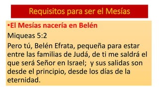 Requisitos para ser el Mesías
•El Mesías nacería en Belén
Miqueas 5:2
Pero tú, Belén Efrata, pequeña para estar
entre las familias de Judá, de ti me saldrá el
que será Señor en Israel; y sus salidas son
desde el principio, desde los días de la
eternidad.
 