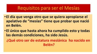 •El día que venga otro que se quiera apropiarse el
apelativo de “mesías” tiene que probar que nació
en Belén.
•El único que hasta ahora ha cumplido esto y todas
las demás condiciones, ha sido Jesús.
¿Qué otro ser de estatura mesiánica ha nacido en
Belén?
 