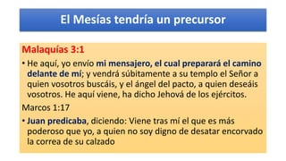El Mesías tendría un precursor
Malaquías 3:1
• He aquí, yo envío mi mensajero, el cual preparará el camino
delante de mí; y vendrá súbitamente a su templo el Señor a
quien vosotros buscáis, y el ángel del pacto, a quien deseáis
vosotros. He aquí viene, ha dicho Jehová de los ejércitos.
Marcos 1:17
• Juan predicaba, diciendo: Viene tras mí el que es más
poderoso que yo, a quien no soy digno de desatar encorvado
la correa de su calzado
 